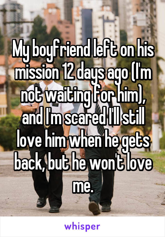 My boyfriend left on his mission 12 days ago (I'm not waiting for him), and I'm scared I'll still love him when he gets back, but he won't love me.