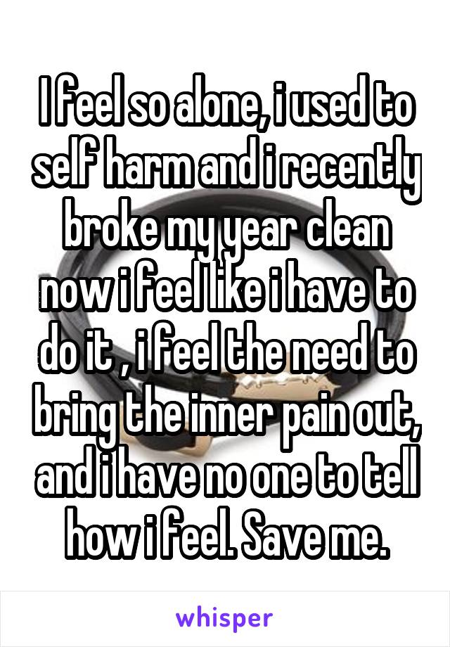 I feel so alone, i used to self harm and i recently broke my year clean now i feel like i have to do it , i feel the need to bring the inner pain out, and i have no one to tell how i feel. Save me.