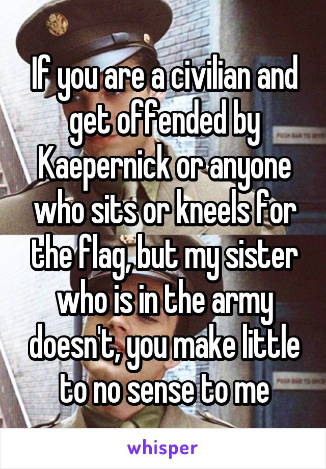 If you are a civilian and get offended by Kaepernick or anyone who sits or kneels for the flag, but my sister who is in the army doesn't, you make little to no sense to me