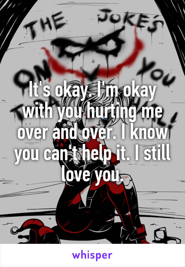 It's okay. I'm okay with you hurting me over and over. I know you can't help it. I still love you.