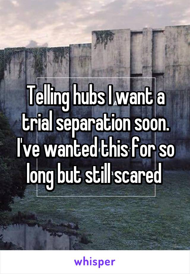 Telling hubs I want a trial separation soon. I've wanted this for so long but still scared 