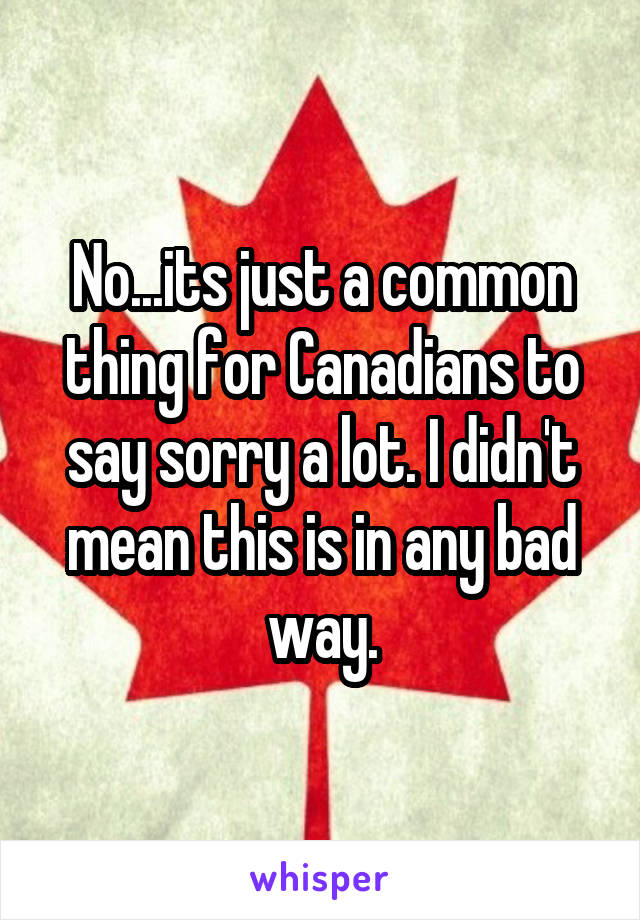 No...its just a common thing for Canadians to say sorry a lot. I didn't mean this is in any bad way.