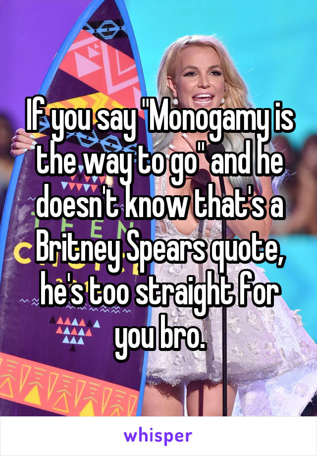 If you say "Monogamy is the way to go" and he doesn't know that's a Britney Spears quote, he's too straight for you bro.