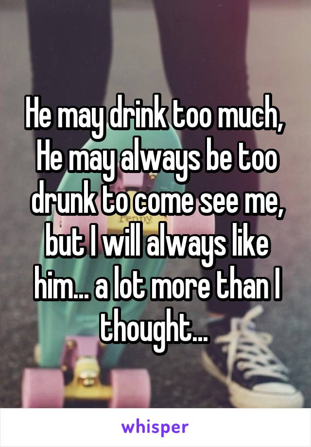 He may drink too much, 
He may always be too drunk to come see me, but I will always like him... a lot more than I thought... 