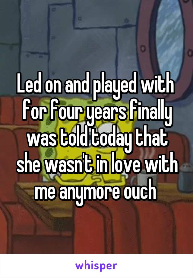 Led on and played with  for four years finally was told today that she wasn't in love with me anymore ouch 