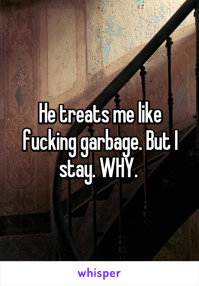 He treats me like fucking garbage. But I stay. WHY. 