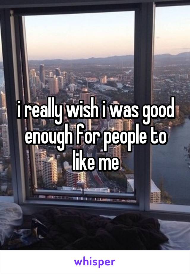 i really wish i was good enough for people to like me