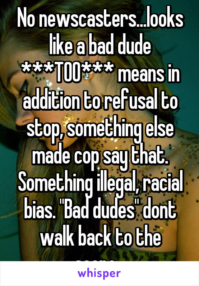 No newscasters...looks like a bad dude ***TOO*** means in addition to refusal to stop, something else made cop say that. Something illegal, racial bias. "Bad dudes" dont walk back to the scene...