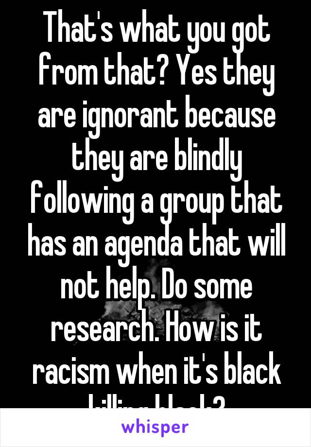 That's what you got from that? Yes they are ignorant because they are blindly following a group that has an agenda that will not help. Do some research. How is it racism when it's black killing black?