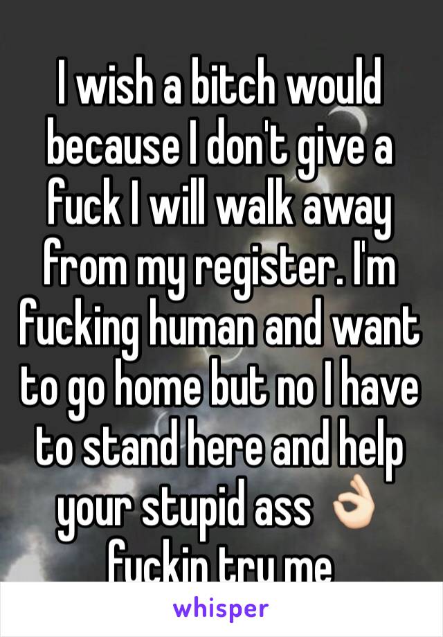 I wish a bitch would because I don't give a fuck I will walk away from my register. I'm fucking human and want to go home but no I have to stand here and help your stupid ass 👌🏻 fuckin try me 