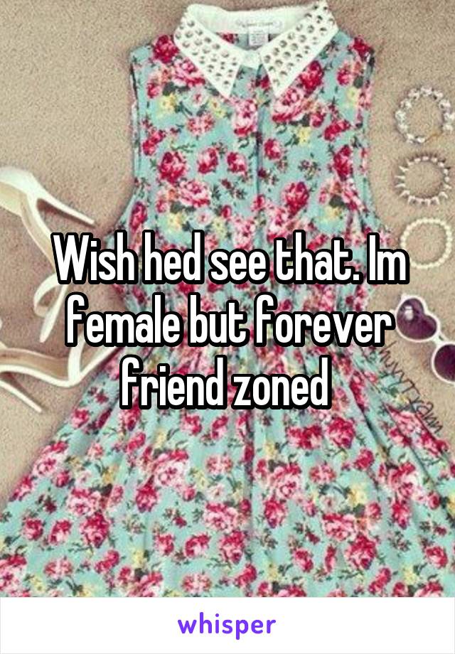 Wish hed see that. Im female but forever friend zoned 