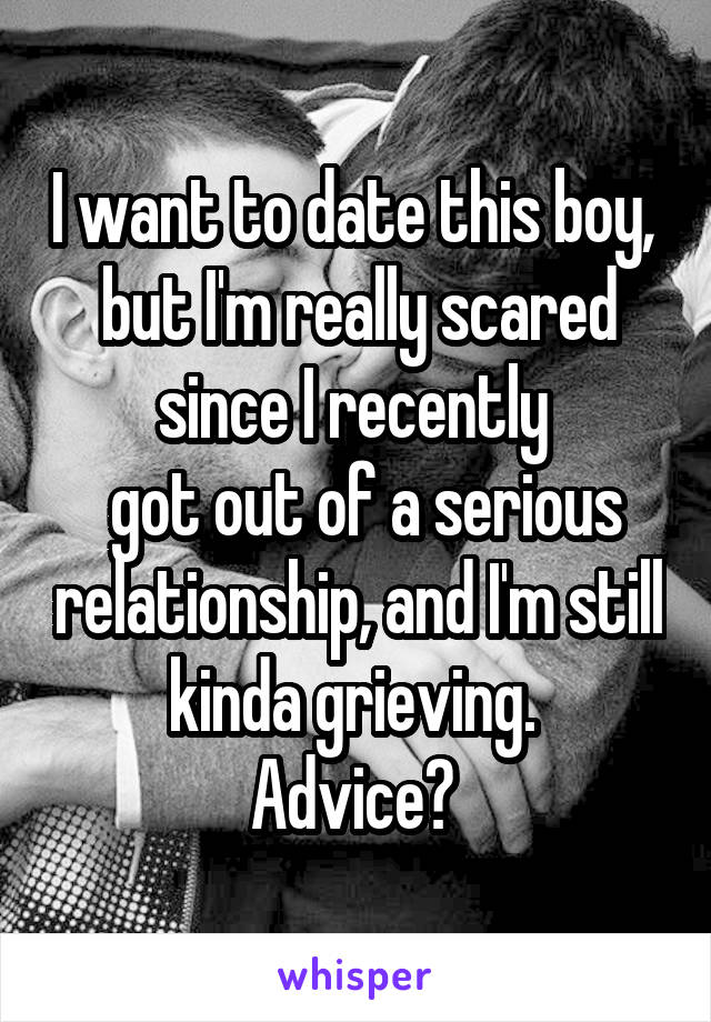 I want to date this boy,  but I'm really scared since I recently 
 got out of a serious relationship, and I'm still kinda grieving. 
Advice? 