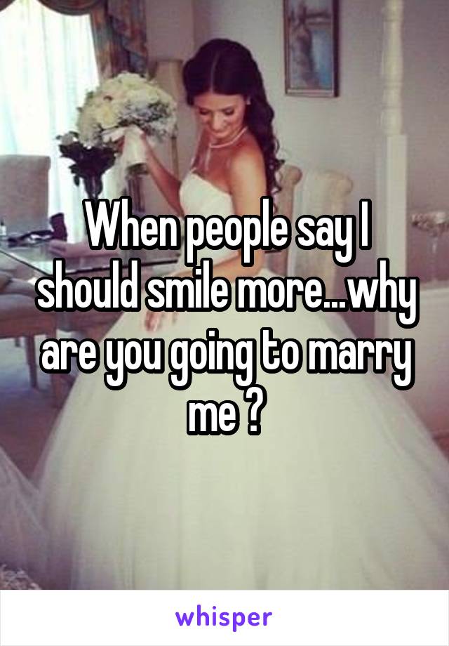 When people say I should smile more...why are you going to marry me ?