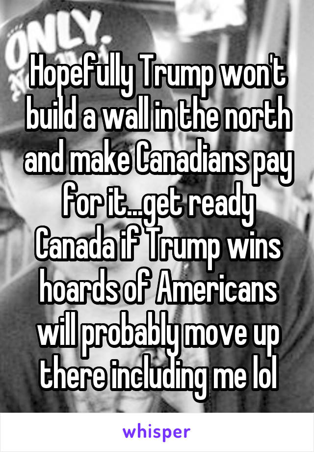 Hopefully Trump won't build a wall in the north and make Canadians pay for it...get ready Canada if Trump wins hoards of Americans will probably move up there including me lol