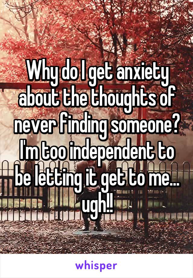 Why do I get anxiety about the thoughts of never finding someone? I'm too independent to be letting it get to me... ugh!!