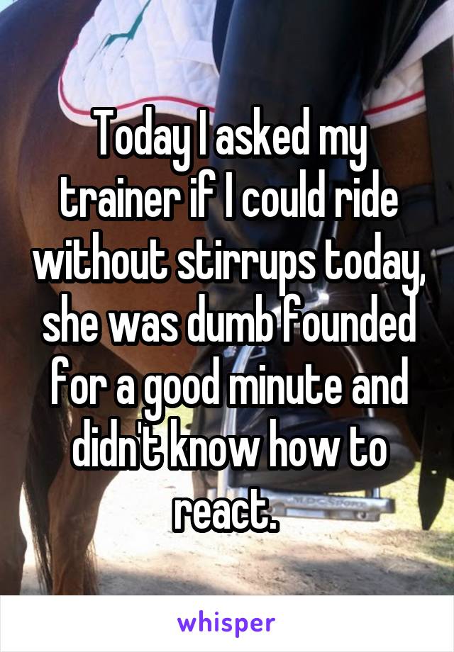 Today I asked my trainer if I could ride without stirrups today, she was dumb founded for a good minute and didn't know how to react. 