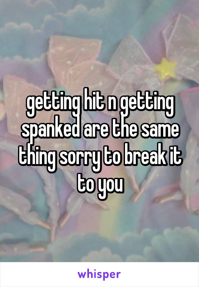 getting hit n getting spanked are the same thing sorry to break it to you