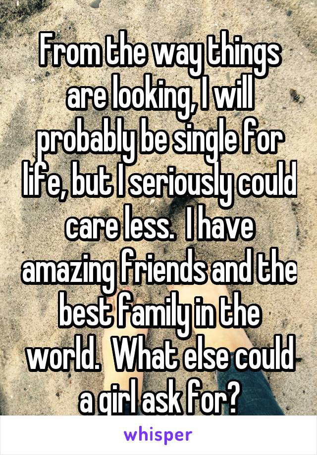 From the way things are looking, I will probably be single for life, but I seriously could care less.  I have amazing friends and the best family in the world.  What else could a girl ask for?