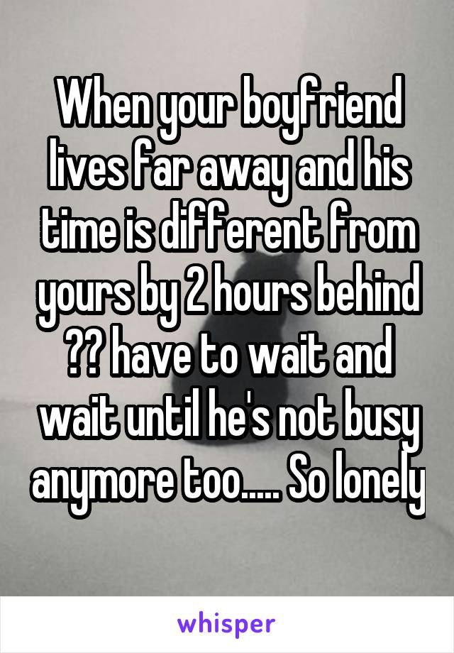 When your boyfriend lives far away and his time is different from yours by 2 hours behind 😔😔 have to wait and wait until he's not busy anymore too..... So lonely 