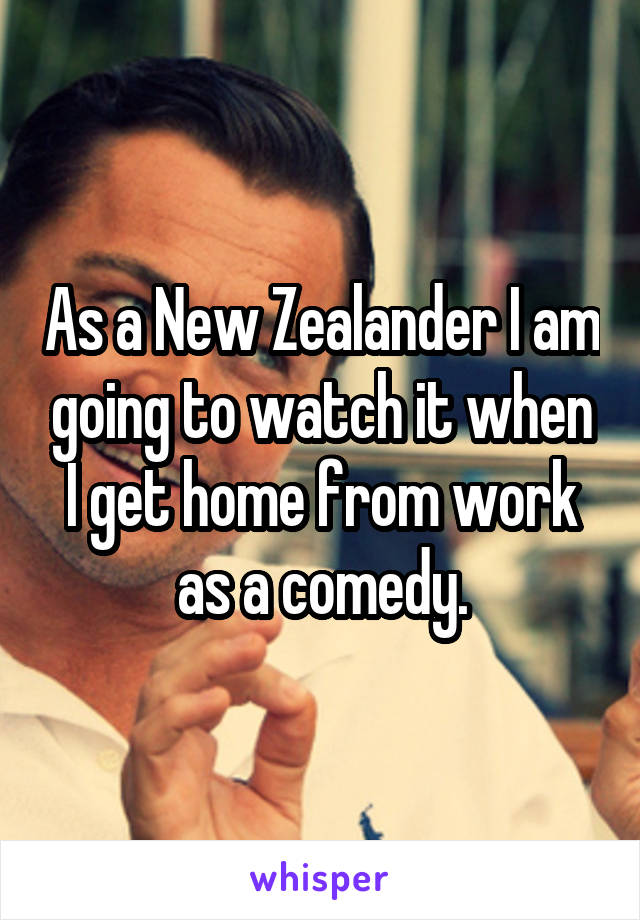 As a New Zealander I am going to watch it when I get home from work as a comedy.