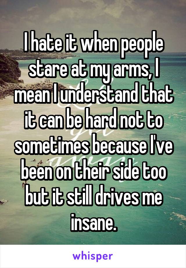 I hate it when people stare at my arms, I mean I understand that it can be hard not to sometimes because I've been on their side too but it still drives me insane.