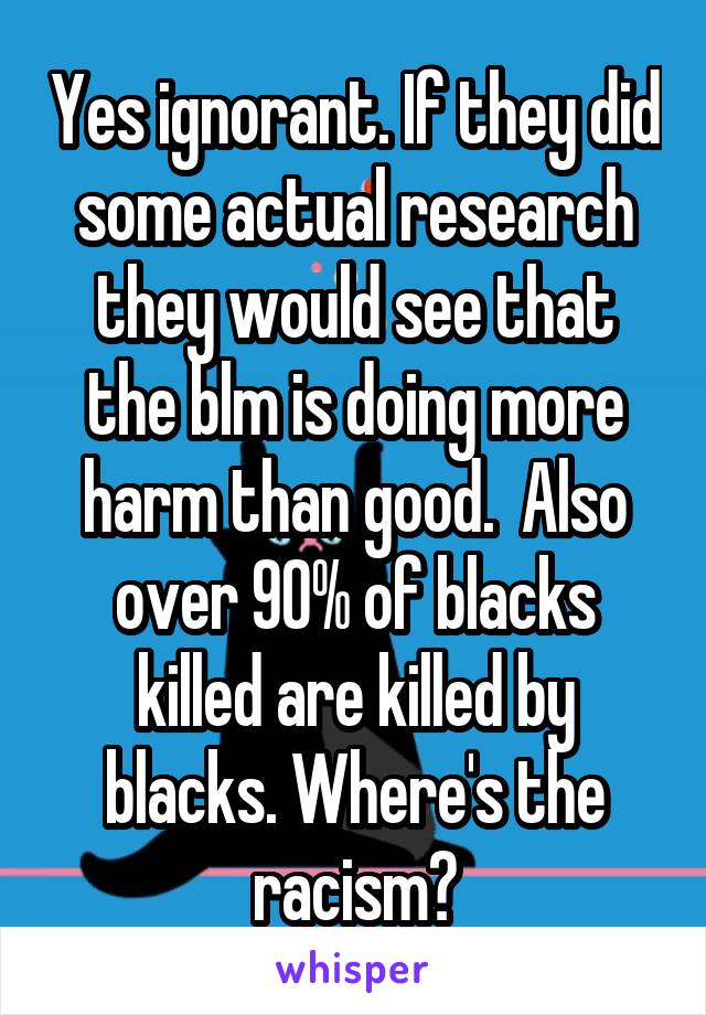 Yes ignorant. If they did some actual research they would see that the blm is doing more harm than good.  Also over 90% of blacks killed are killed by blacks. Where's the racism?