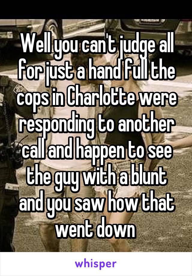 Well you can't judge all for just a hand full the cops in Charlotte were responding to another call and happen to see the guy with a blunt and you saw how that went down 