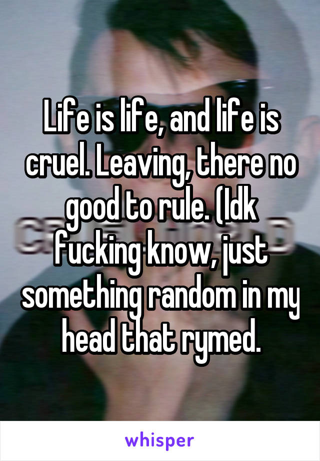 Life is life, and life is cruel. Leaving, there no good to rule. (Idk fucking know, just something random in my head that rymed.