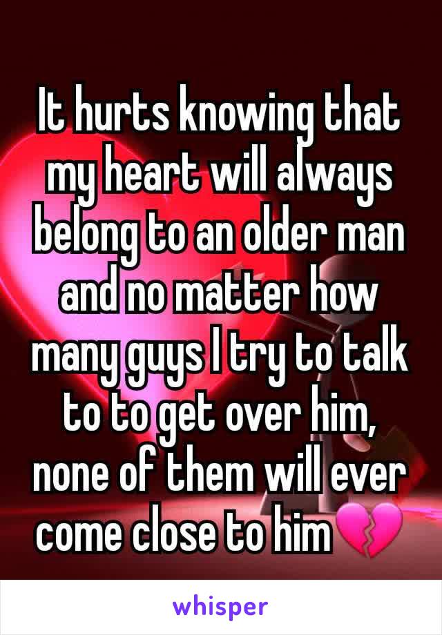 It hurts knowing that my heart will always belong to an older man and no matter how many guys I try to talk to to get over him, none of them will ever come close to him💔