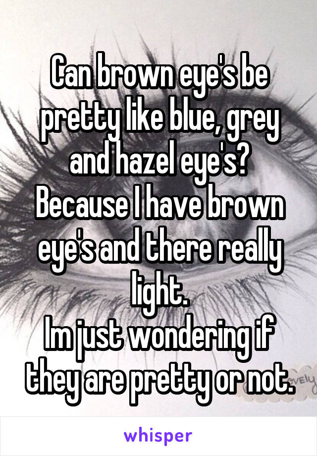 Can brown eye's be pretty like blue, grey and hazel eye's? Because I have brown eye's and there really light.
Im just wondering if they are pretty or not.