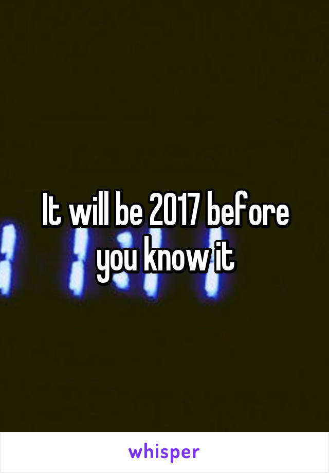 It will be 2017 before you know it