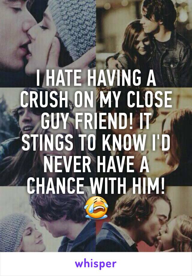 I HATE HAVING A CRUSH ON MY CLOSE GUY FRIEND! IT STINGS TO KNOW I'D NEVER HAVE A CHANCE WITH HIM! 😭