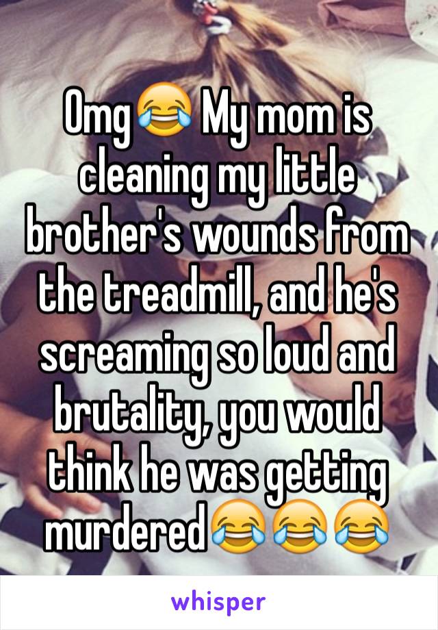 Omg😂 My mom is cleaning my little brother's wounds from the treadmill, and he's screaming so loud and brutality, you would think he was getting murdered😂😂😂