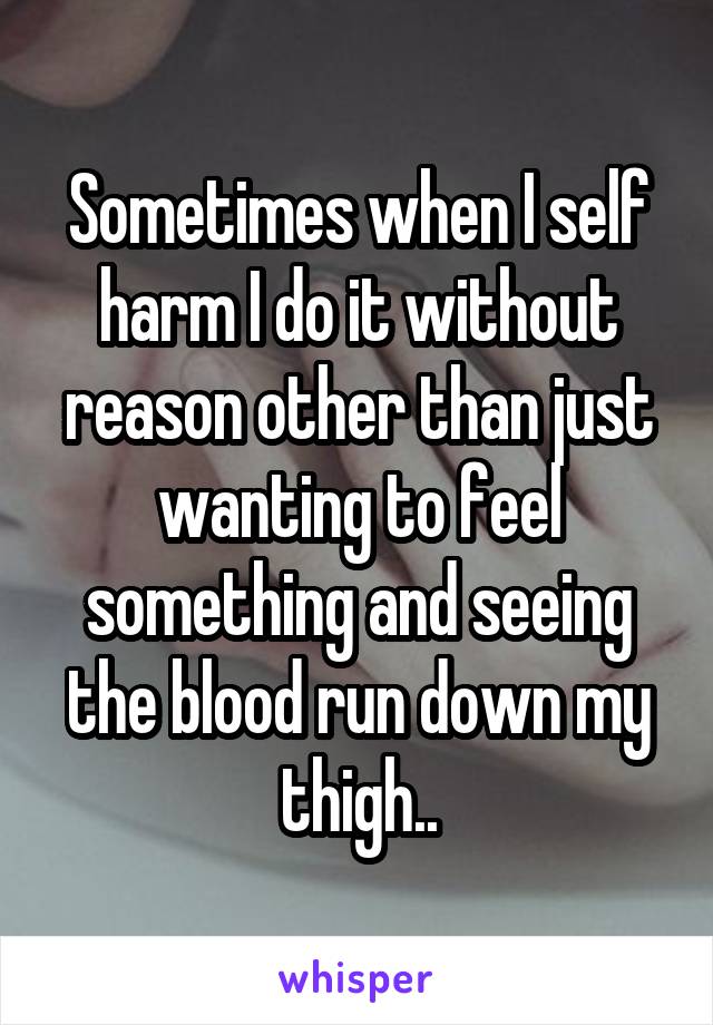 Sometimes when I self harm I do it without reason other than just wanting to feel something and seeing the blood run down my thigh..