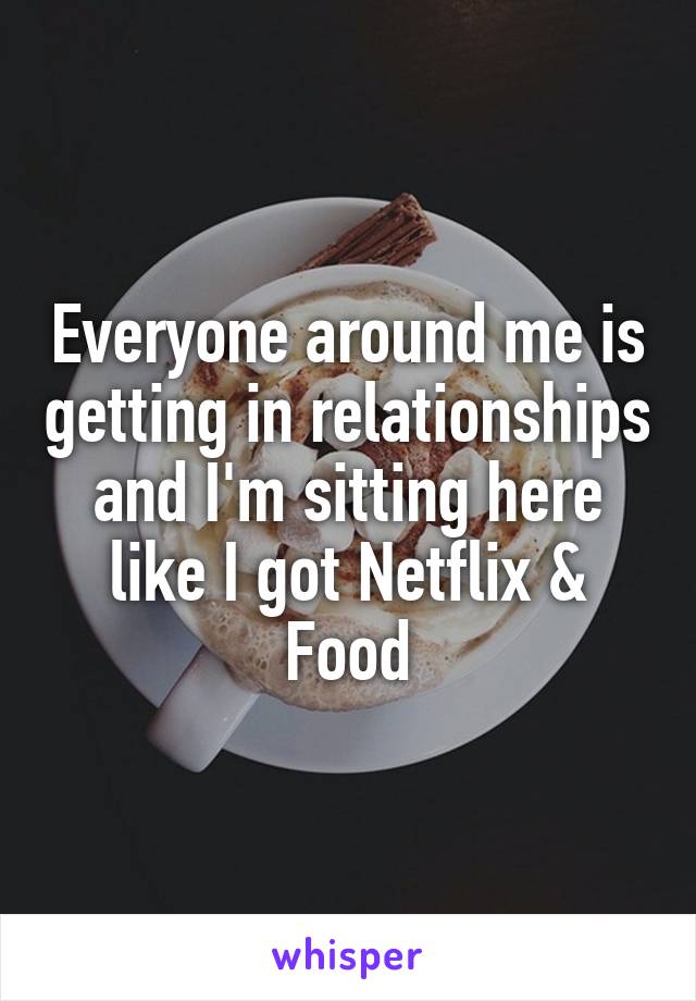 Everyone around me is getting in relationships and I'm sitting here like I got Netflix & Food