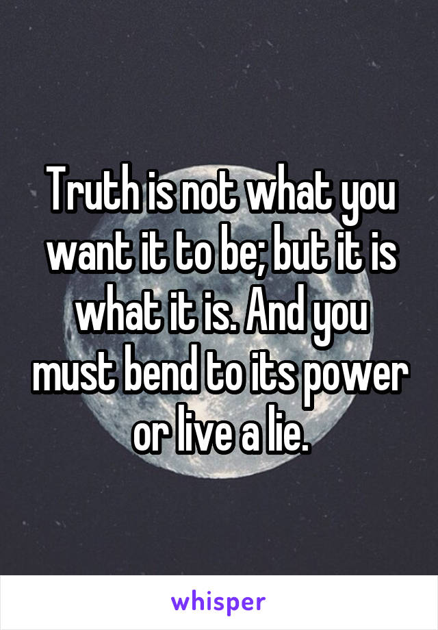 Truth is not what you want it to be; but it is what it is. And you must bend to its power or live a lie.