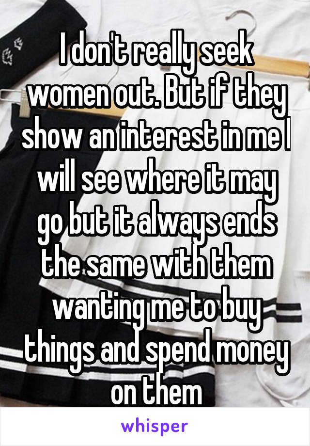 I don't really seek women out. But if they show an interest in me I will see where it may go but it always ends the same with them wanting me to buy things and spend money on them