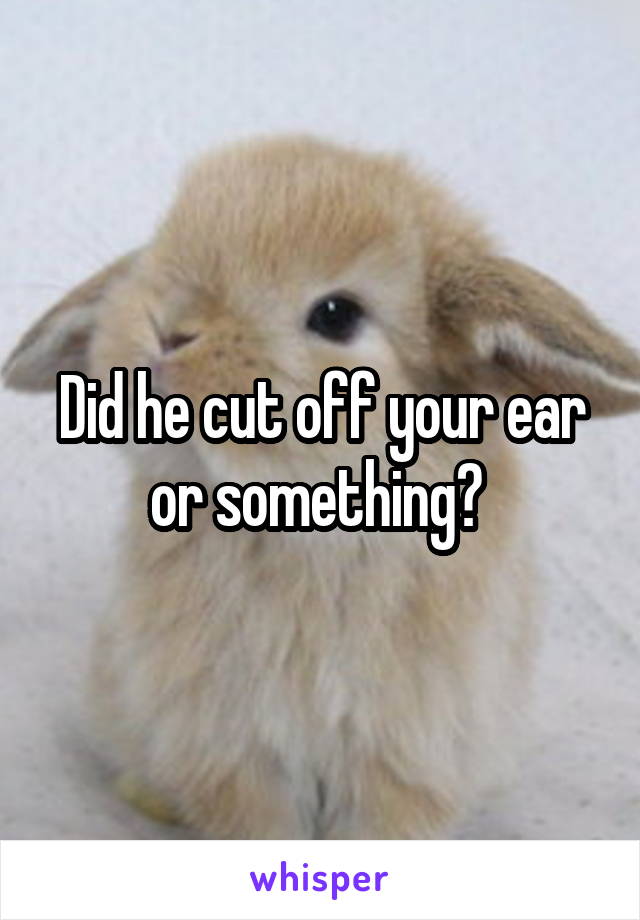 Did he cut off your ear or something? 