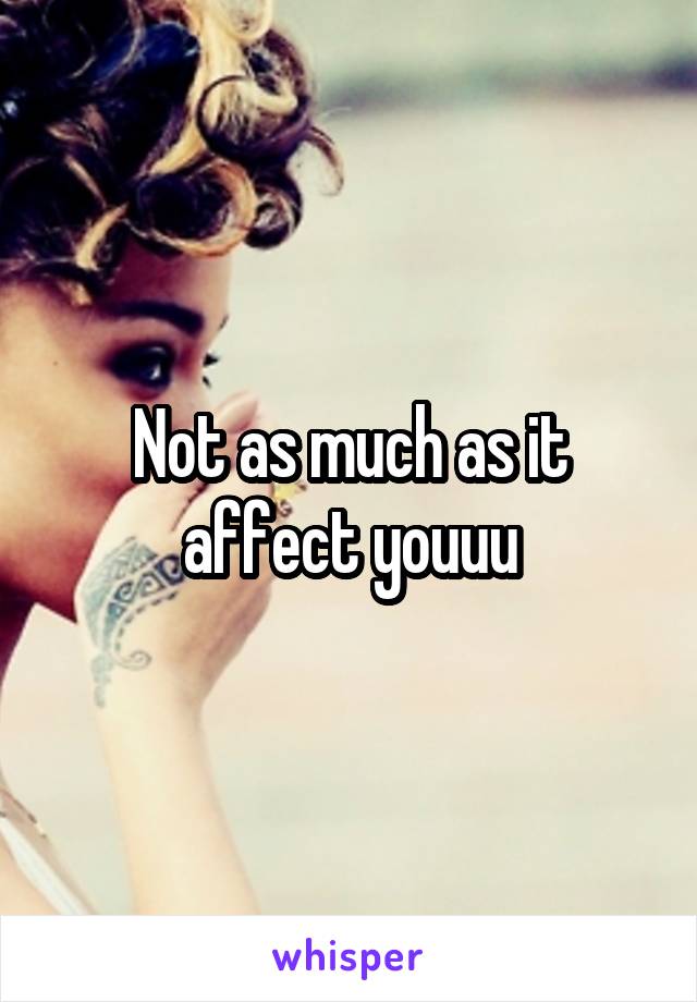 Not as much as it affect youuu