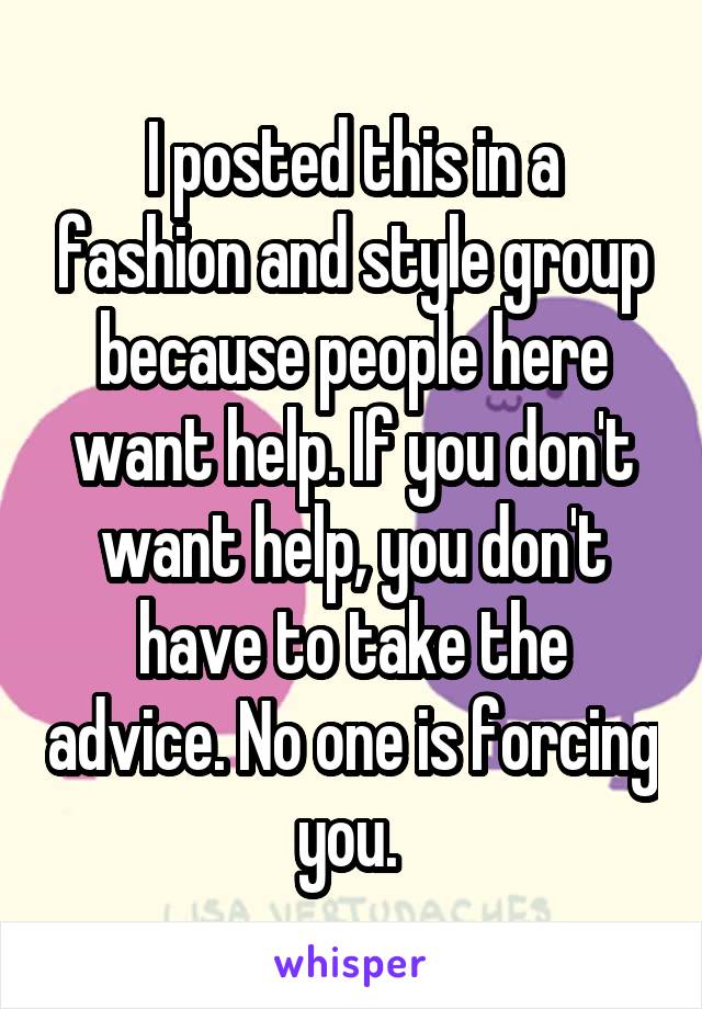 I posted this in a fashion and style group because people here want help. If you don't want help, you don't have to take the advice. No one is forcing you. 
