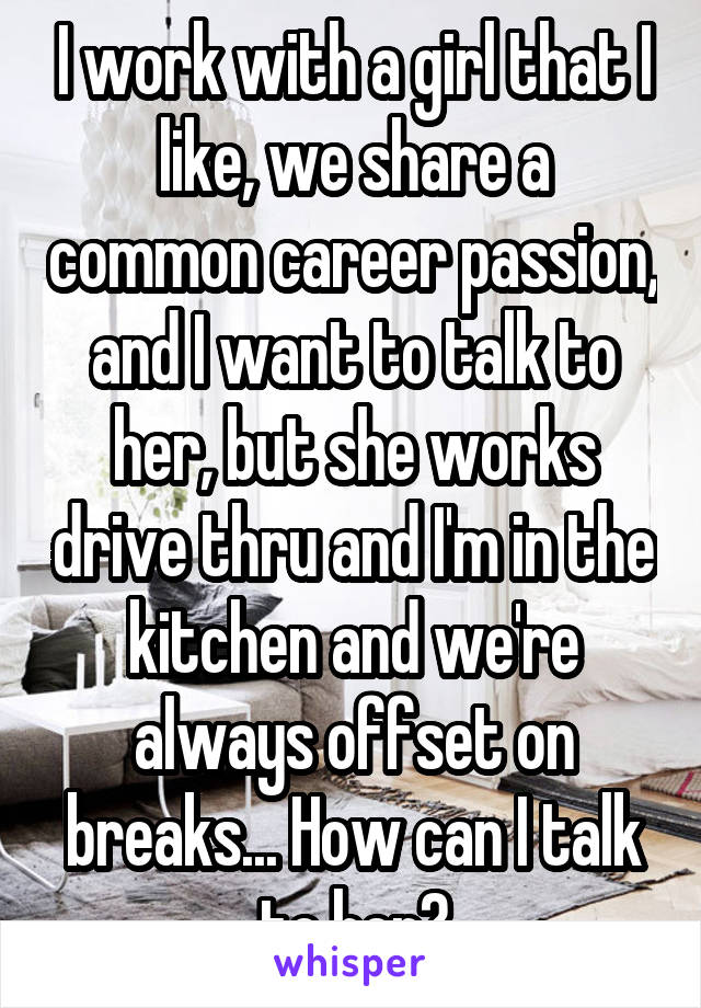 I work with a girl that I like, we share a common career passion, and I want to talk to her, but she works drive thru and I'm in the kitchen and we're always offset on breaks... How can I talk to her?