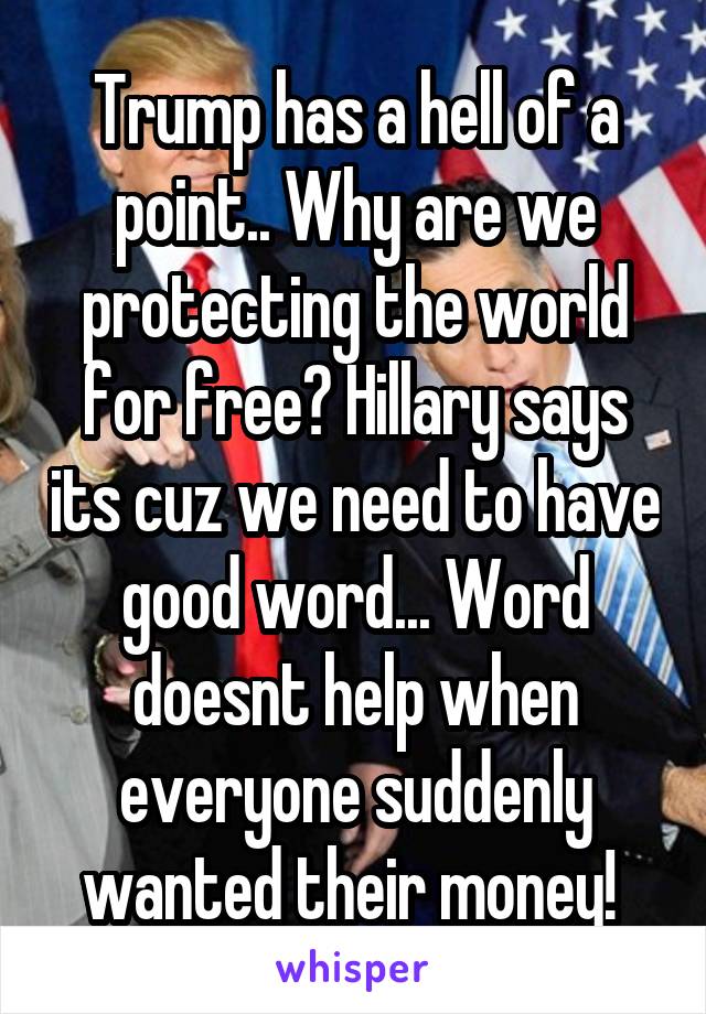 Trump has a hell of a point.. Why are we protecting the world for free? Hillary says its cuz we need to have good word... Word doesnt help when everyone suddenly wanted their money! 