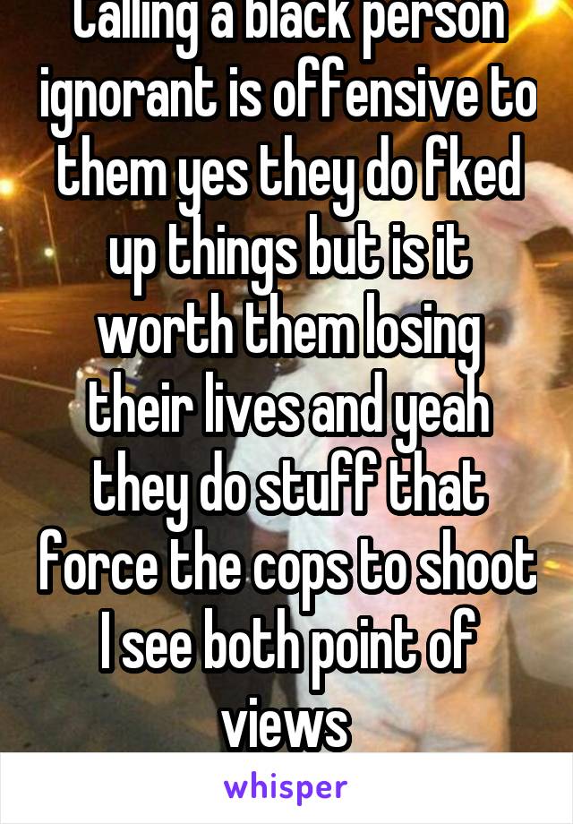 Calling a black person ignorant is offensive to them yes they do fked up things but is it worth them losing their lives and yeah they do stuff that force the cops to shoot I see both point of views 
