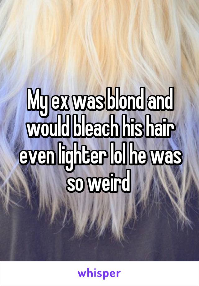 My ex was blond and would bleach his hair even lighter lol he was so weird 