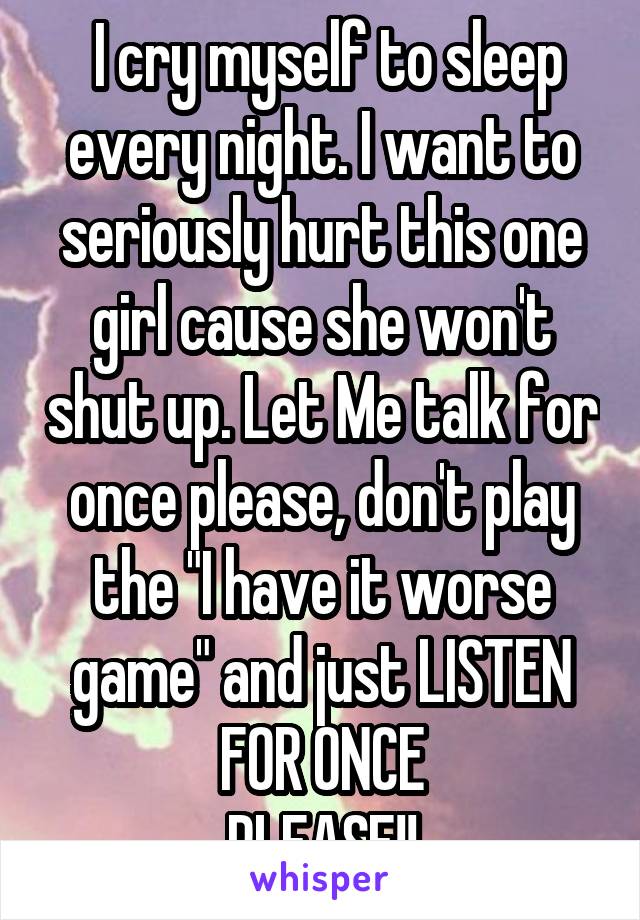  I cry myself to sleep every night. I want to seriously hurt this one girl cause she won't shut up. Let Me talk for once please, don't play the "I have it worse game" and just LISTEN FOR ONCE
PLEASE!!