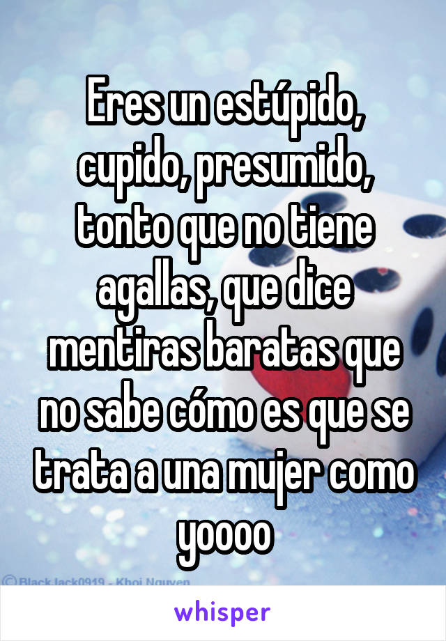 Eres un estúpido, cupido, presumido, tonto que no tiene agallas, que dice mentiras baratas que no sabe cómo es que se trata a una mujer como yoooo