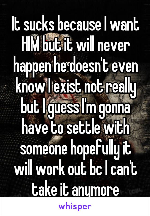 It sucks because I want HIM but it will never happen he doesn't even know I exist not really but I guess I'm gonna have to settle with someone hopefully it will work out bc I can't take it anymore