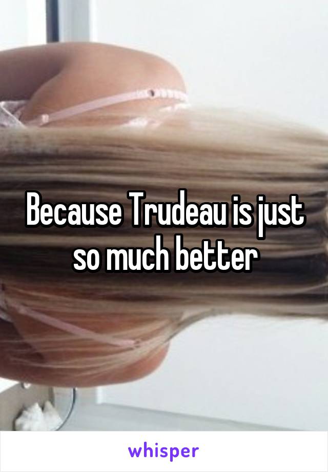 Because Trudeau is just so much better