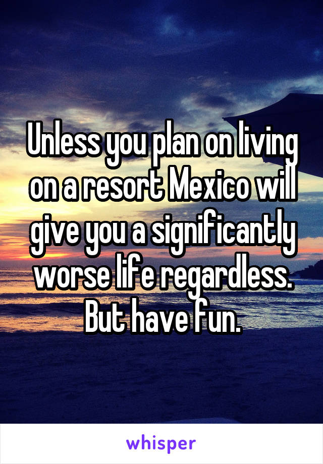 Unless you plan on living on a resort Mexico will give you a significantly worse life regardless. But have fun.