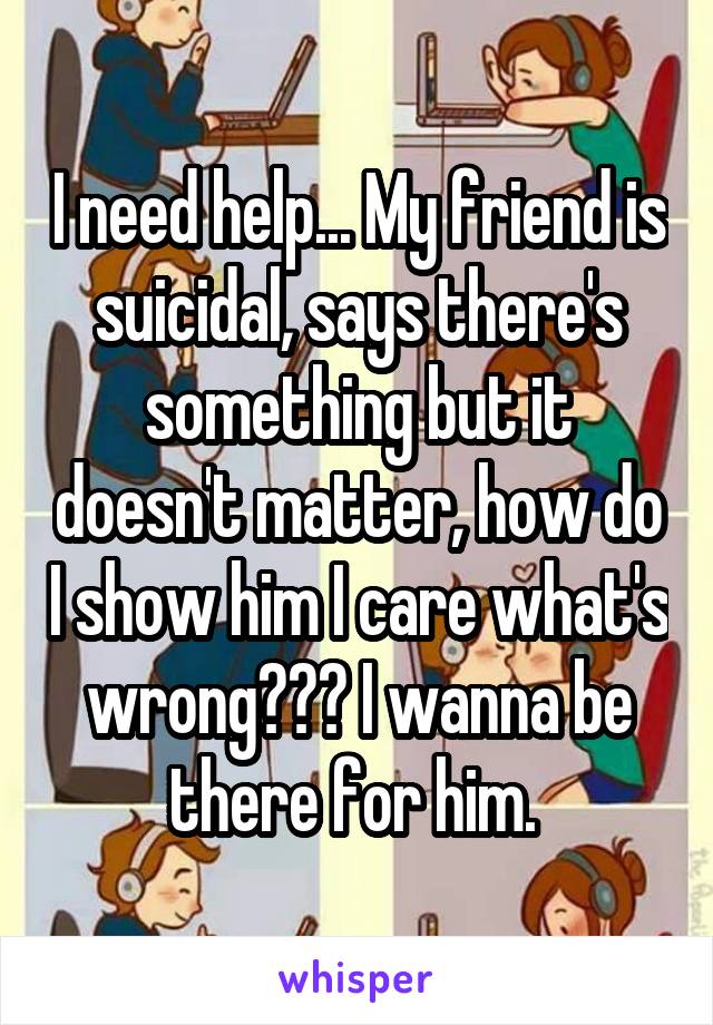 I need help... My friend is suicidal, says there's something but it doesn't matter, how do I show him I care what's wrong??? I wanna be there for him. 